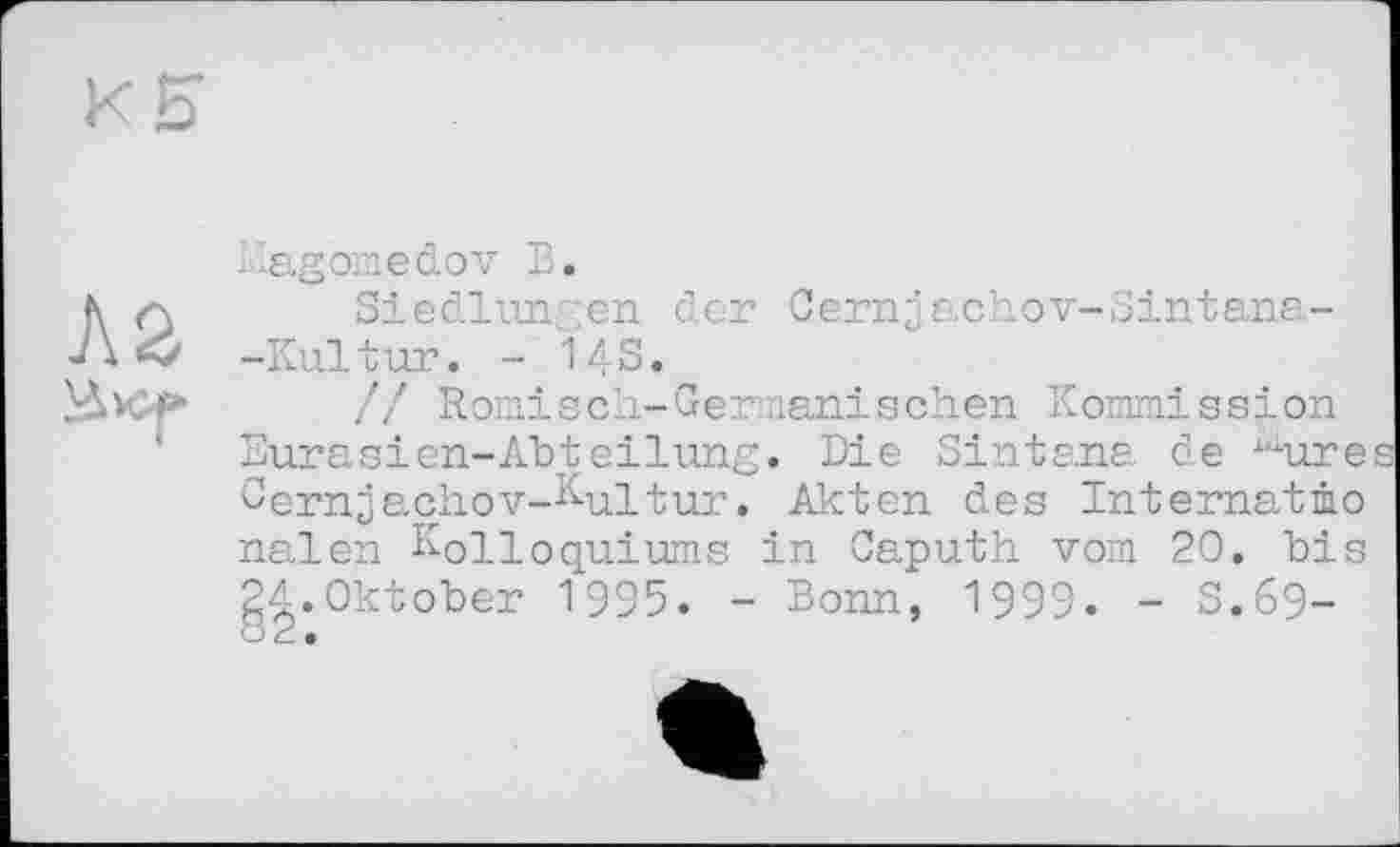 ﻿лг
Magomedov В.
Siedlungen der Cemjachov-Sintana--Kultur. - 143.
// Römisch-Germanischen Kommission Eurasien-Abteilung. Die Sintana de Äiure Cernjachov-Kultur. Akten des Internatmo nalen Kolloquiums in Caputh vom 20. bis gA.Oktober 1995. - Bonn, 1999. - 3.69-